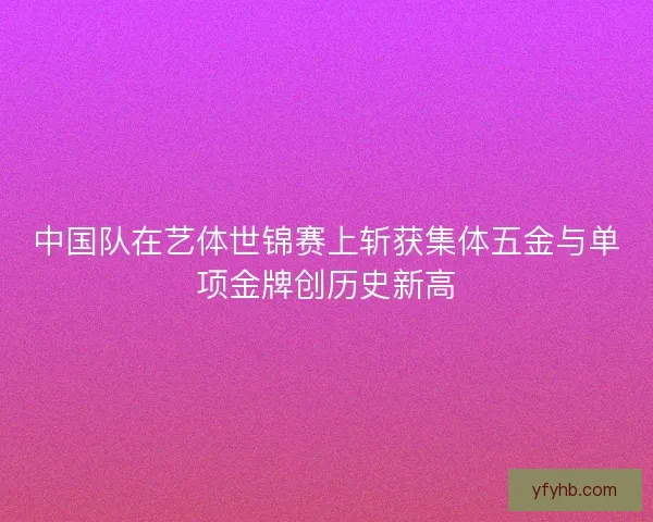 中国队在艺体世锦赛上斩获集体五金与单项金牌创历史新高