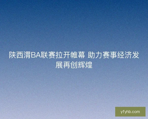 陕西渭BA联赛拉开帷幕 助力赛事经济发展再创辉煌