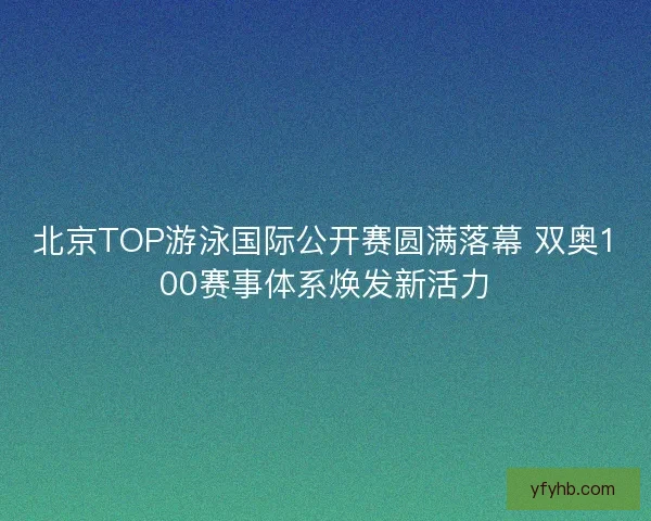 北京TOP游泳国际公开赛圆满落幕 双奥100赛事体系焕发新活力